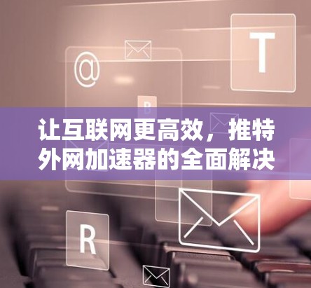 让互联网更高效，推特外网加速器的全面解决方案