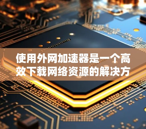 使用外网加速器是一个高效下载网络资源的解决方案，适合对网络加速有兴趣的用户。以下是一个系统化的总结，帮助您更好地理解和使用外网加速器