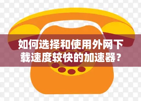如何选择和使用外网下载速度较快的加速器?加速器加速下载ins文件的技巧与方法