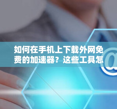 如何在手机上下载外网免费的加速器？这些工具怎么选择？