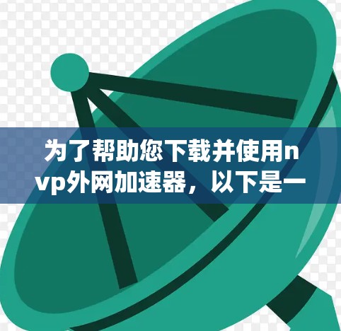 为了帮助您下载并使用nvp外网加速器，以下是一些步骤指南和信息解释