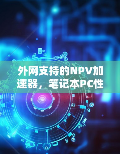 外网支持的NPV加速器,笔记本PC性能提升的高效解决方案 外网支持的NPV加速器,笔记本PC性能提升的高效解决方案