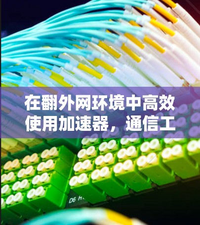 在翻外网环境中高效使用加速器,通信工程师的实用指南
