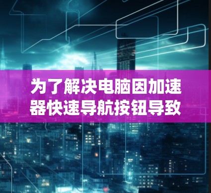 为了解决电脑因加速器快速导航按钮导致的系统崩溃问题,可以按照以下步骤进行