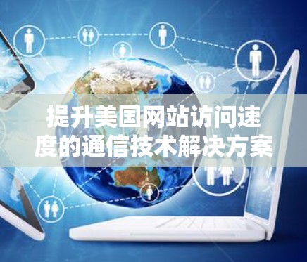 提升美国网站访问速度的通信技术解决方案 提升美国网站访问速度的通信技术解决方案