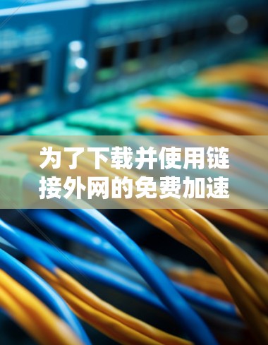为了下载并使用链接外网的免费加速器,您可以按照以下步骤操作