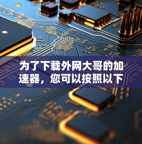 为了下载外网大哥的加速器,您可以按照以下步骤操作