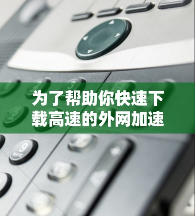 为了帮助你快速下载高速的外网加速器下载超霸,以下是详细的步骤指南
