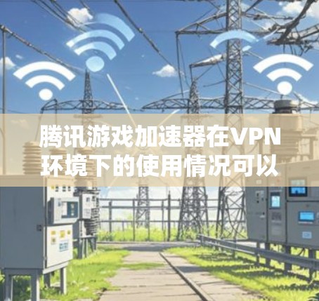 腾讯游戏加速器在VPN环境下的使用情况可以分为以下几个方面进行分析