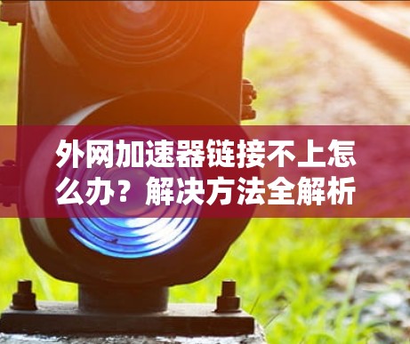 外网加速器链接不上怎么办?解决方法全解析