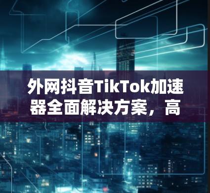外网抖音TikTok加速器全面解决方案，高效、安全、多平台轻松轻松！