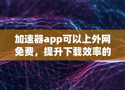加速器app可以上外网免费,提升下载效率的高效选择 加速器app可以上外网免费,提升下载效率的高效选择