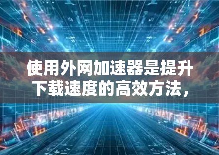 使用外网加速器是提升下载速度的高效方法,但操作过程中需要注意以下几点