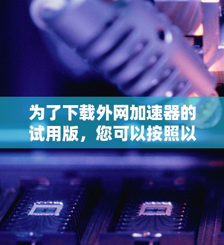 为了下载外网加速器的试用版,您可以按照以下步骤进行操作