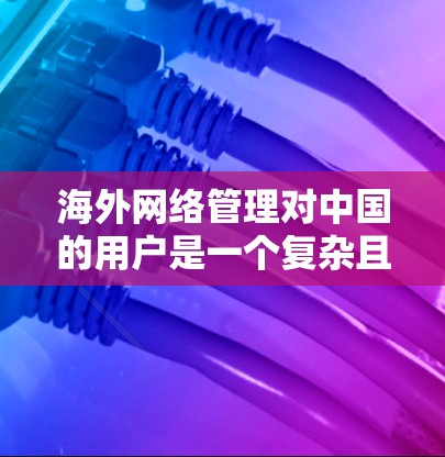 海外网络管理对中国的用户是一个复杂且多维度的问题,涉及技术、经济、隐私和个人选择等多个方面。以下是对这一问题的分步总结和建议
