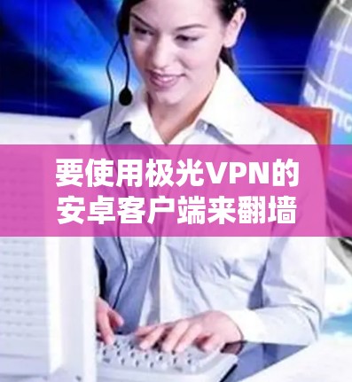 要使用极光VPN的安卓客户端来<strong>翻墙</strong>,您可以按照以下步骤操作