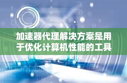 加速器代理解决方案是用于优化计算机性能的工具，主要通过模拟加速器的功能来分析和提升系统性能。以下是详细介绍
