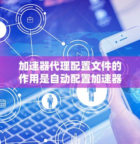 加速器代理配置文件的作用是自动配置加速器的参数,软件启动时自动加载这些参数,然后根据参数设置加速器的配置。以下是详细步骤和信息