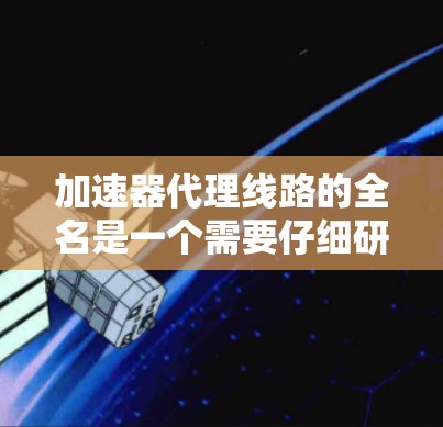 加速器代理线路的全名是一个需要仔细研究的领域,以下是基于我的思考过程整理出的信息