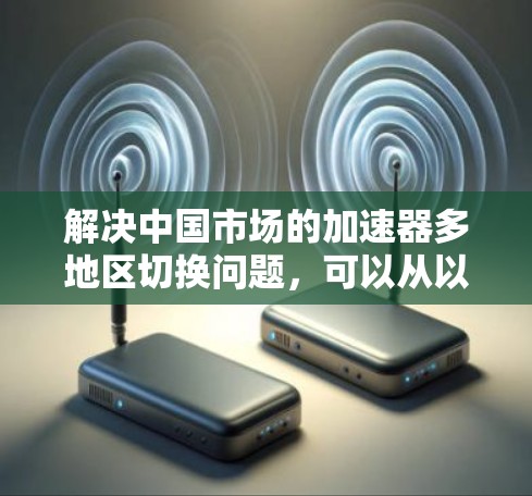 解决中国市场的加速器多地区切换问题,可以从以下几个方面进行优化和调整,以提升用户体验