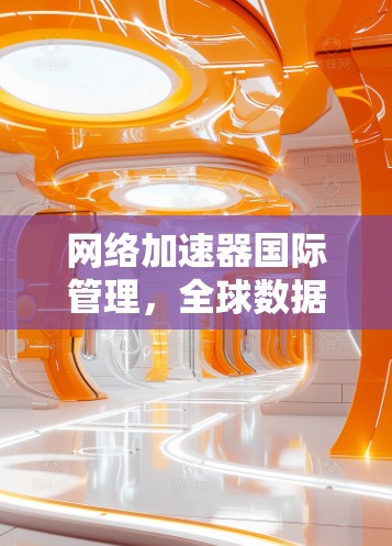 网络加速器国际管理，全球数据流量优化与用户体验提升