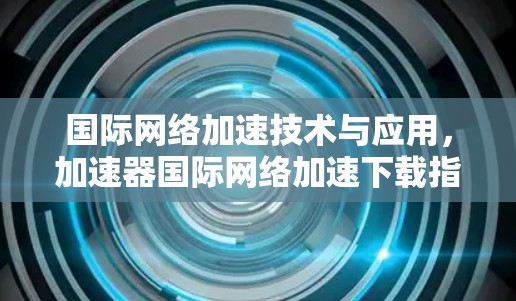 国际网络加速技术与应用,加速器国际网络加速下载指南