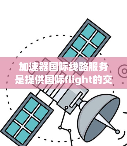 加速器国际线路服务是提供国际flight的交通工具,涵盖中国高铁、动车和其他国家的飞机、火车。这些交通工具的运营、使用限制、费用、便利性以及投诉机制都需要详细了解。以下是对这些方面的一系列分析