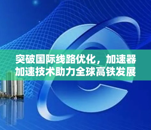 突破国际线路优化,加速器加速技术助力全球高铁发展