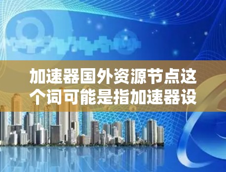 加速器国外资源节点这个词可能是指加速器设备或技术在国外资源节点中的应用或利用。以下是一些可能的解释和应用场景