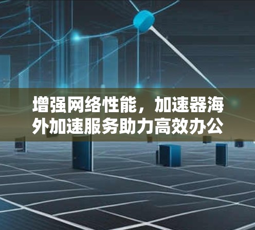 增强网络性能,加速器海外加速服务助力高效办公