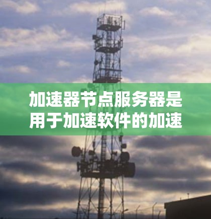 加速器节点服务器是用于加速软件的加速器本机服务器,主要由软件、硬件和网络组成,其性能直接影响加速效果。以下是对加速器节点服务器的详细分析