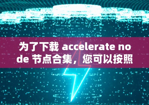 为了下载 accelerate node 节点合集,您可以按照以下步骤操作